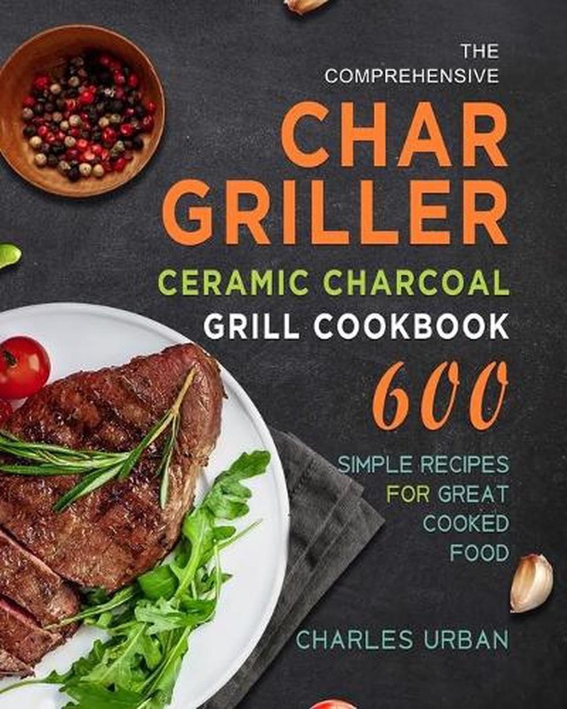 Comprehensive Char-griller Ceramic Charcoal Grill Cookbook: 600 Simple Recipes f