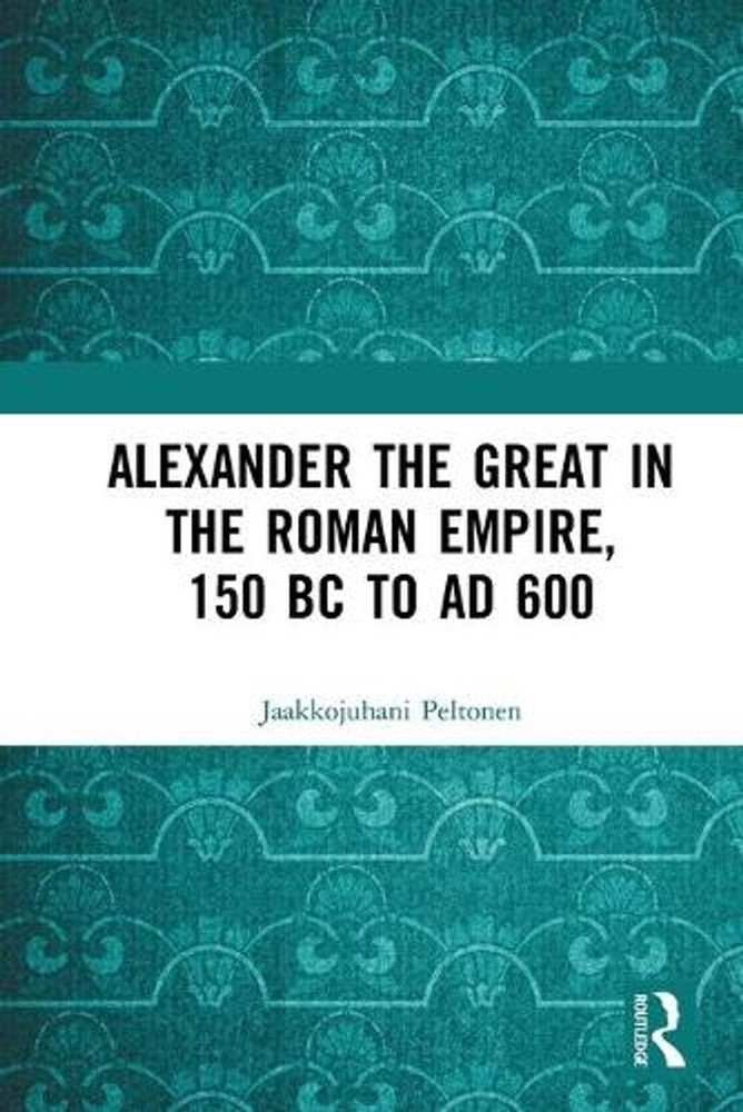 Alexander the Great in the Roman Empire, 150 BC to AD 600 by Jaakkojuhani Pelton