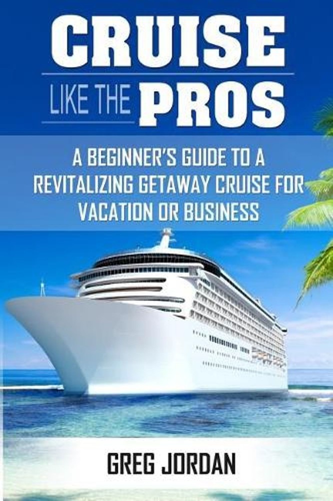 Cruise Like The Pros!: A Beginners Guide To A Revitalizing Cruise For Vacation o